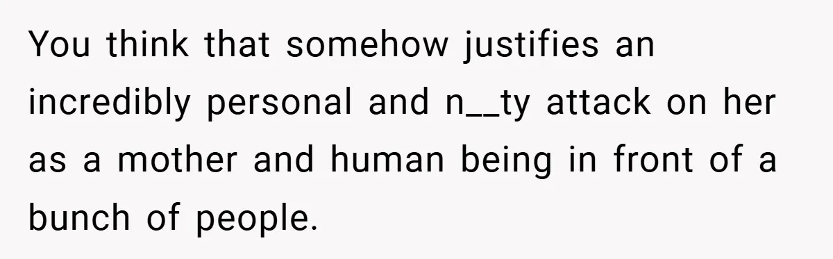 You think that somehow justifies an incredibly personal and n__ty attack on her as a mother and human being in front of a bunch of people.