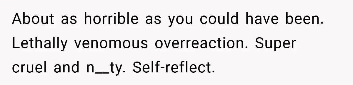 About as horrible as you could have been. Lethally venomous overreaction. Super cruel and n__ty. Self-reflect.