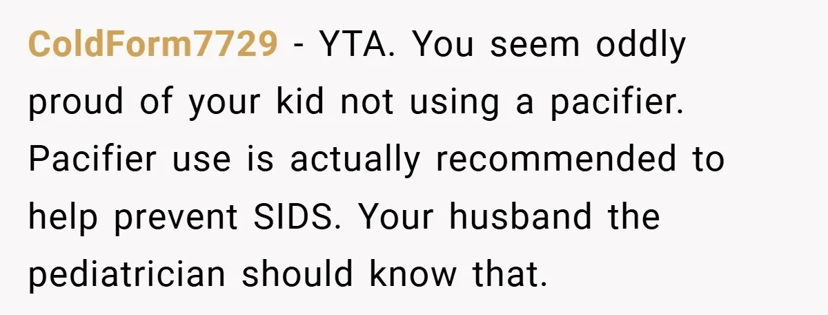 ColdForm7729 − YTA. You seem oddly proud of your kid not using a pacifier. Pacifier use is actually recommended to help prevent SIDS. Your husband the pediatrician should know that.