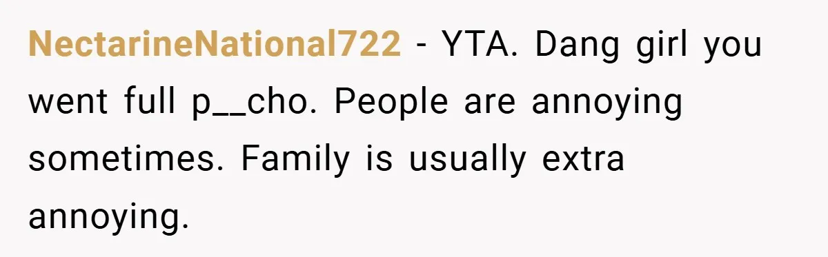 NectarineNational722 − YTA. Dang girl you went full p__cho. People are annoying sometimes. Family is usually extra annoying.