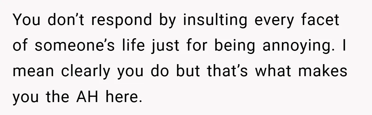 You don’t respond by insulting every facet of someone’s life just for being annoying. I mean clearly you do but that’s what makes you the AH here.