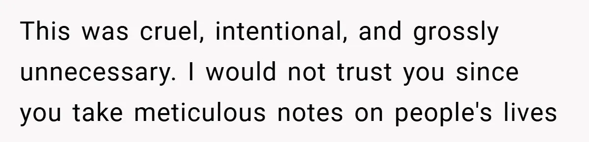 This was cruel, intentional, and grossly unnecessary. I would not trust you since you take meticulous notes on people's lives