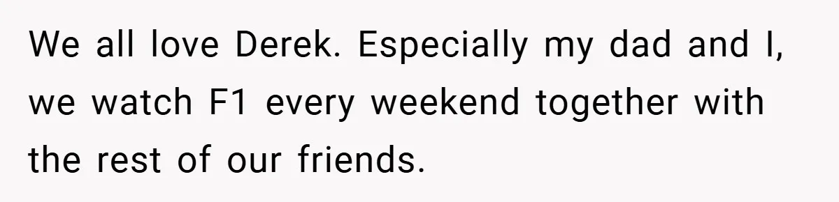 We all love Derek. Especially my dad and I, we watch F1 every weekend together with the rest of our friends.