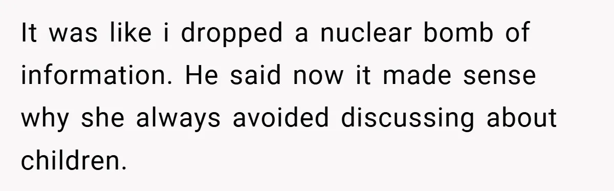 It was like i dropped a nuclear bomb of information. He said now it made sense why she always avoided discussing about children.