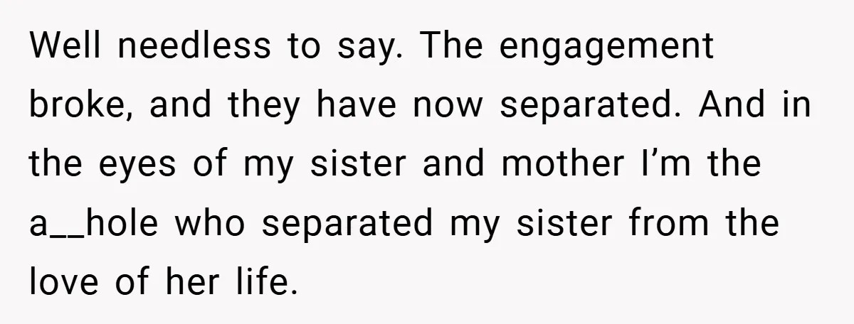 Well needless to say. The engagement broke, and they have now separated. And in the eyes of my sister and mother I’m the a__hole who separated my sister from the...