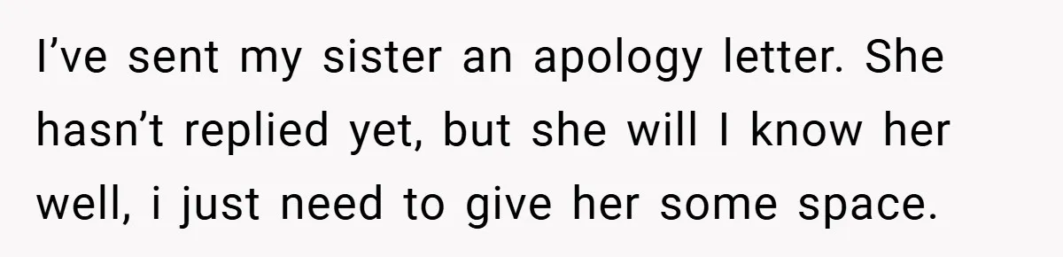 I’ve sent my sister an apology letter. She hasn’t replied yet, but she will I know her well, i just need to give her some space.