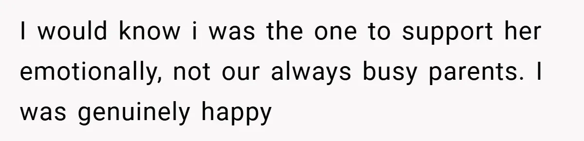 I would know i was the one to support her emotionally, not our always busy parents. I was genuinely happy