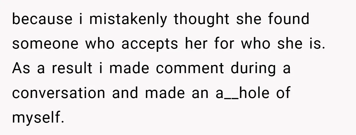 because i mistakenly thought she found someone who accepts her for who she is. As a result i made comment during a conversation and made an a__hole of myself.