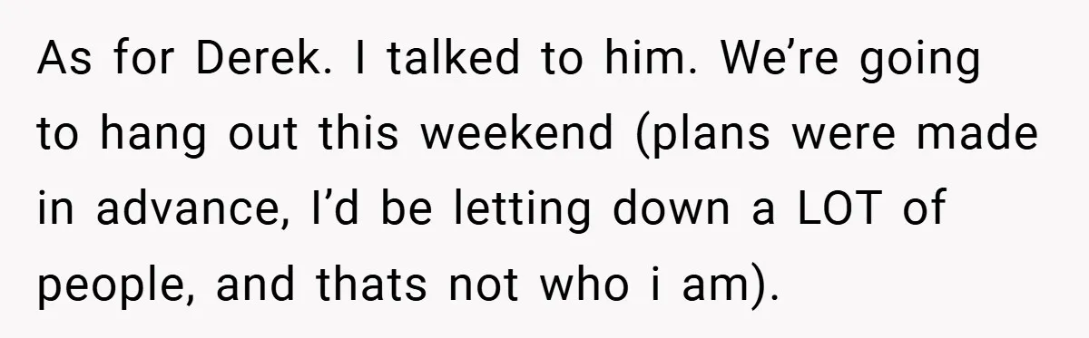 As for Derek. I talked to him. We’re going to hang out this weekend (plans were made in advance, I’d be letting down a LOT of people, and thats not...