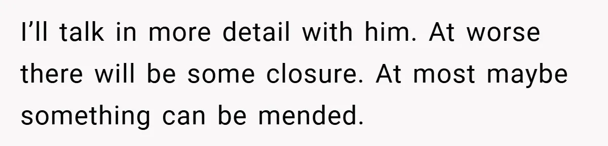 I’ll talk in more detail with him. At worse there will be some closure. At most maybe something can be mended.