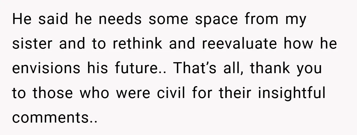 He said he needs some space from my sister and to rethink and reevaluate how he envisions his future.. That’s all, thank you to those who were civil for their...