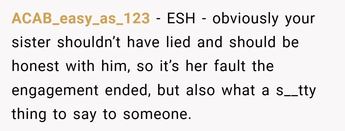 ACAB_easy_as_123 − ESH - obviously your sister shouldn’t have lied and should be honest with him, so it’s her fault the engagement ended, but also what a s__tty thing to...