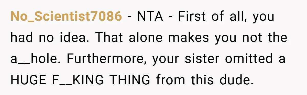No_Scientist7086 − NTA - First of all, you had no idea. That alone makes you not the a__hole. Furthermore, your sister omitted a HUGE F__KING THING from this dude.
