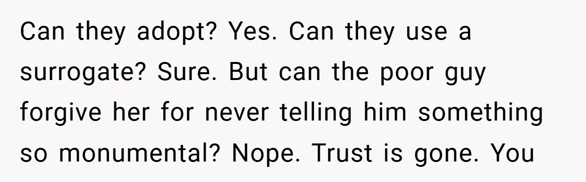 Can they adopt? Yes. Can they use a surrogate? Sure. But can the poor guy forgive her for never telling him something so monumental? Nope. Trust is gone. You