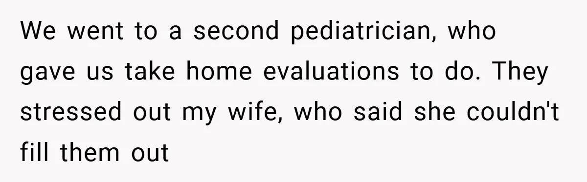 We went to a second pediatrician, who gave us take home evaluations to do. They stressed out my wife, who said she couldn't fill them out