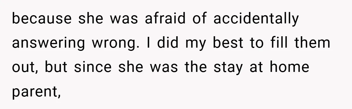 because she was afraid of accidentally answering wrong. I did my best to fill them out, but since she was the stay at home parent,