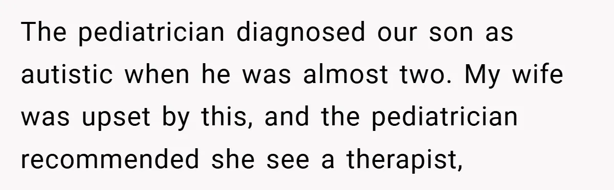 The pediatrician diagnosed our son as autistic when he was almost two. My wife was upset by this, and the pediatrician recommended she see a therapist,