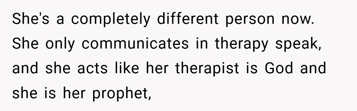 She's a completely different person now. She only communicates in therapy speak, and she acts like her therapist is God and she is her prophet,