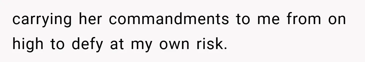 carrying her commandments to me from on high to defy at my own risk.