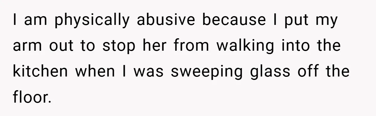 I am physically abusive because I put my arm out to stop her from walking into the kitchen when I was sweeping glass off the floor.