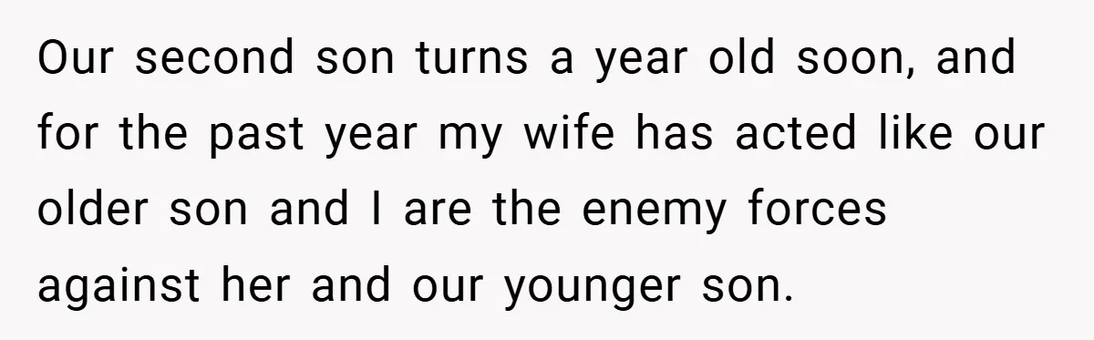 Our second son turns a year old soon, and for the past year my wife has acted like our older son and I are the enemy forces against her and...