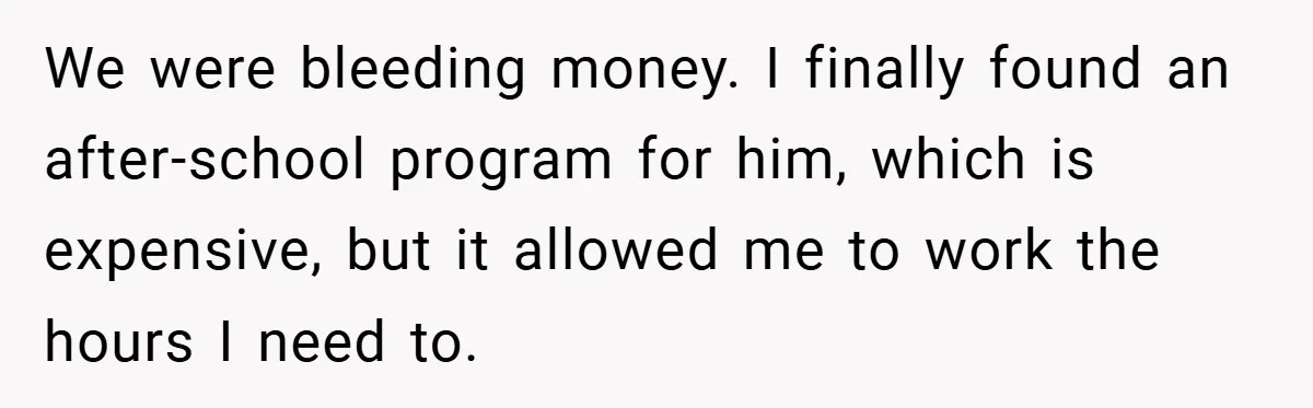 We were bleeding money. I finally found an after-school program for him, which is expensive, but it allowed me to work the hours I need to.