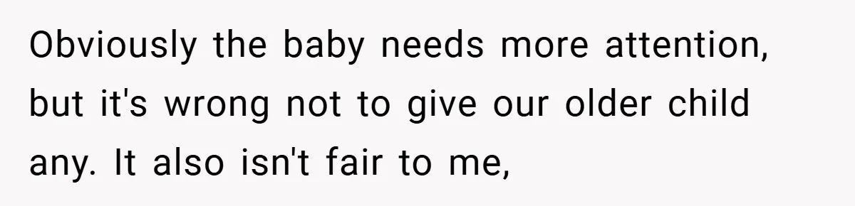 Obviously the baby needs more attention, but it's wrong not to give our older child any. It also isn't fair to me,