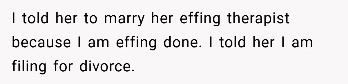 I told her to marry her effing therapist because I am effing done. I told her I am filing for divorce.