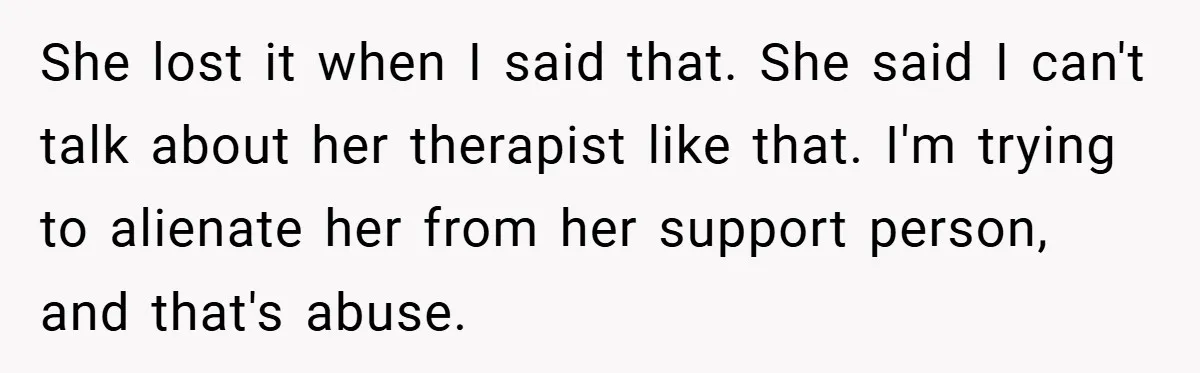 She lost it when I said that. She said I can't talk about her therapist like that. I'm trying to alienate her from her support person, and that's abuse.