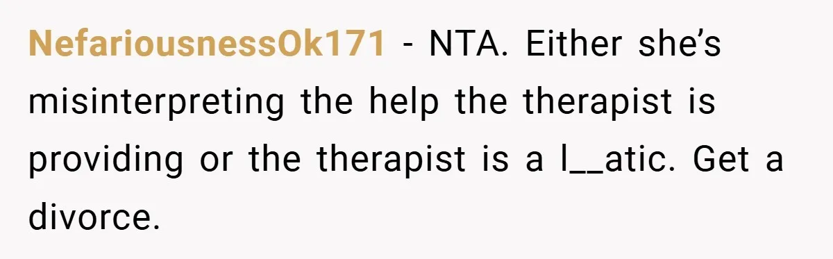 NefariousnessOk171 − NTA. Either she’s misinterpreting the help the therapist is providing or the therapist is a l__atic. Get a divorce.