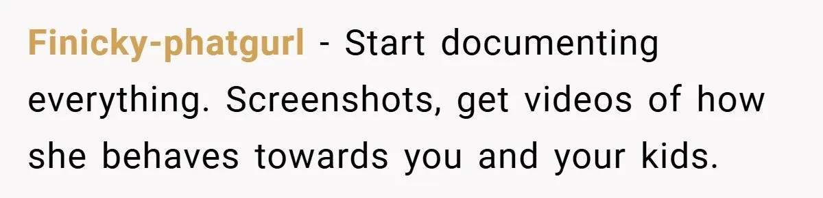 Finicky-phatgurl − Start documenting everything. Screenshots, get videos of how she behaves towards you and your kids.