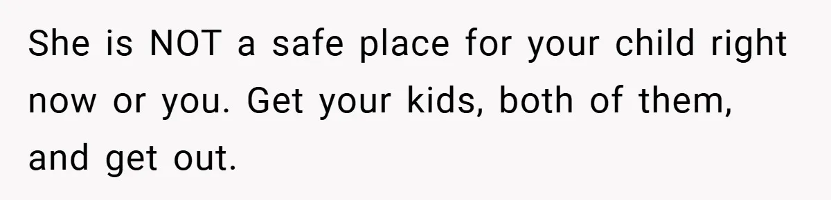 She is NOT a safe place for your child right now or you. Get your kids, both of them, and get out.