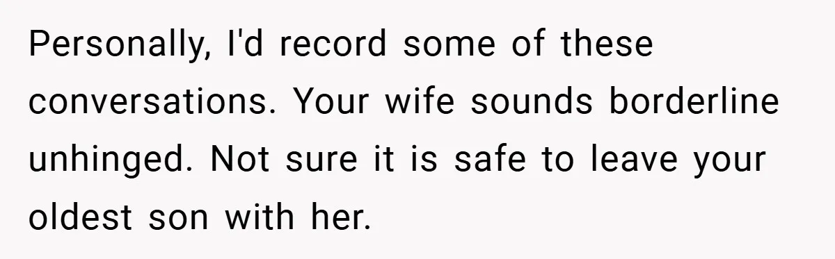 Personally, I'd record some of these conversations. Your wife sounds borderline unhinged. Not sure it is safe to leave your oldest son with her.