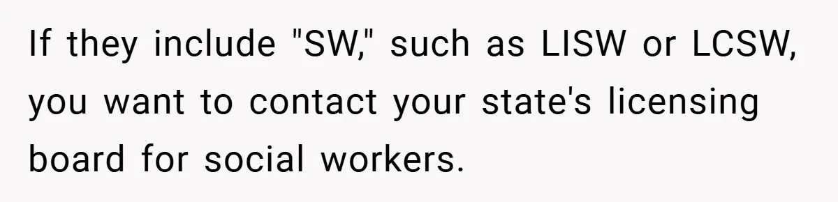 If they include "SW," such as LISW or LCSW, you want to contact your state's licensing board for social workers.