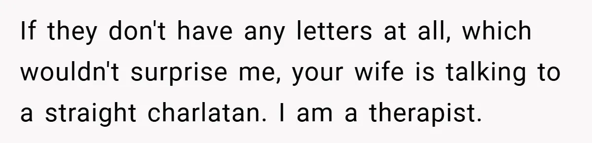 If they don't have any letters at all, which wouldn't surprise me, your wife is talking to a straight charlatan. I am a therapist.
