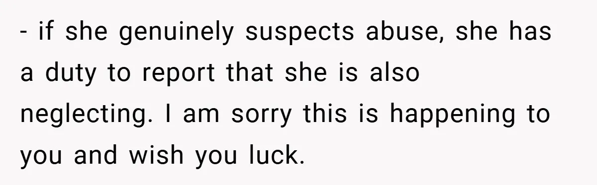 - if she genuinely suspects abuse, she has a duty to report that she is also neglecting. I am sorry this is happening to you and wish you luck.