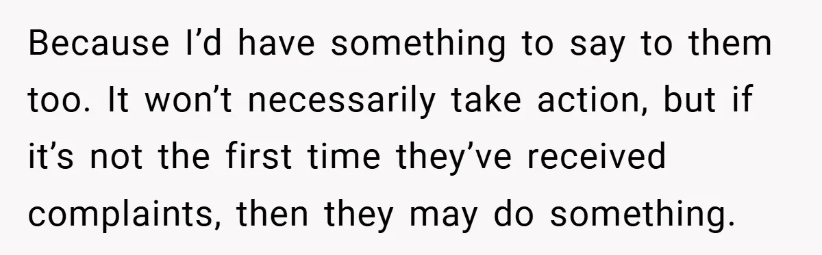 Because I’d have something to say to them too. It won’t necessarily take action, but if it’s not the first time they’ve received complaints, then they may do something.
