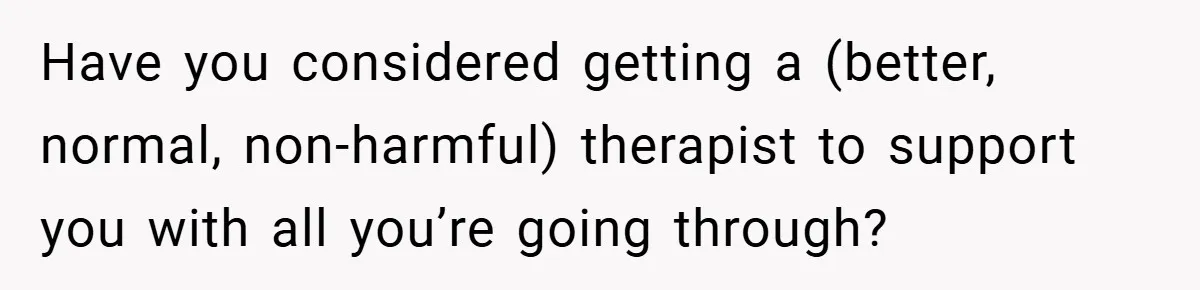 Have you considered getting a (better, normal, non-harmful) therapist to support you with all you’re going through?