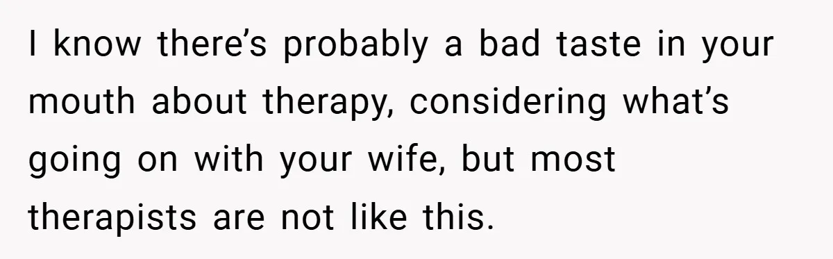 I know there’s probably a bad taste in your mouth about therapy, considering what’s going on with your wife, but most therapists are not like this.