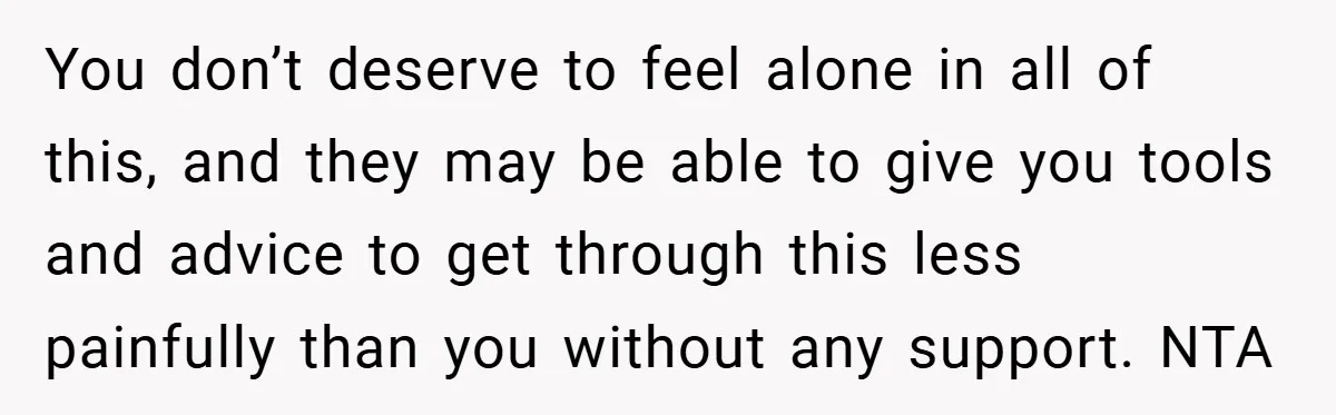 You don’t deserve to feel alone in all of this, and they may be able to give you tools and advice to get through this less painfully than you without...