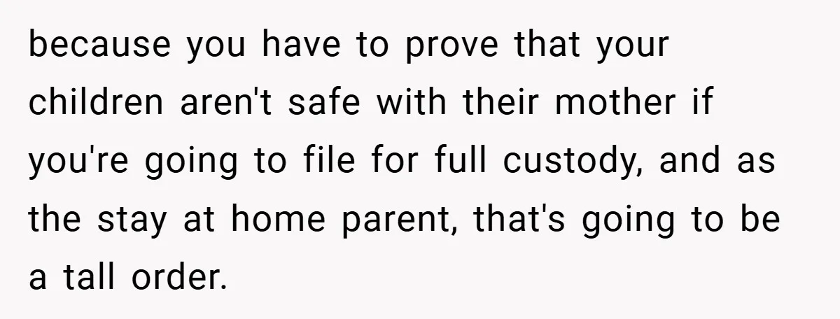 because you have to prove that your children aren't safe with their mother if you're going to file for full custody, and as the stay at home parent, that's going...
