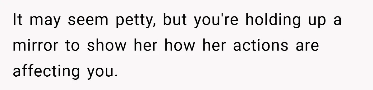 It may seem petty, but you're holding up a mirror to show her how her actions are affecting you.