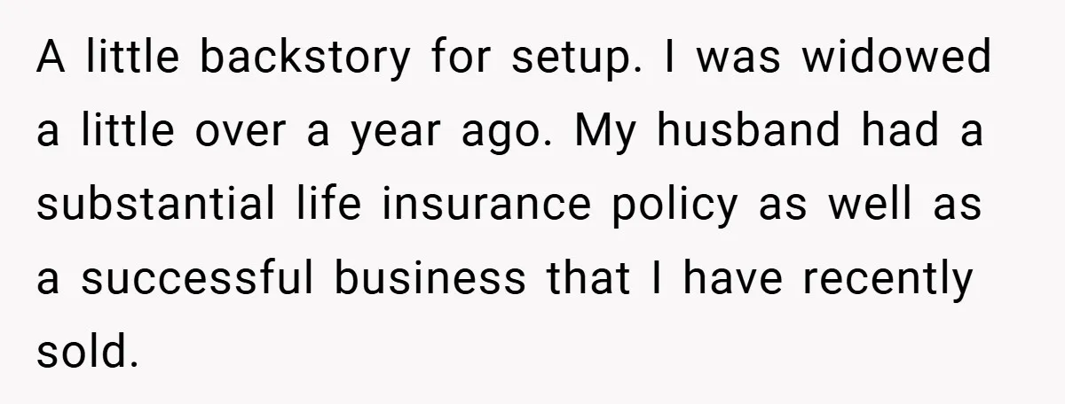 A little backstory for setup. I was widowed a little over a year ago. My husband had a substantial life insurance policy as well as a successful business that I...