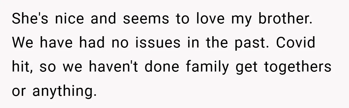 She's nice and seems to love my brother. We have had no issues in the past. Covid hit, so we haven't done family get togethers or anything.
