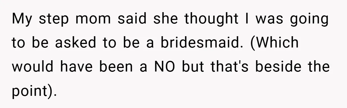 My step mom said she thought I was going to be asked to be a bridesmaid. (Which would have been a NO but that's beside the point).