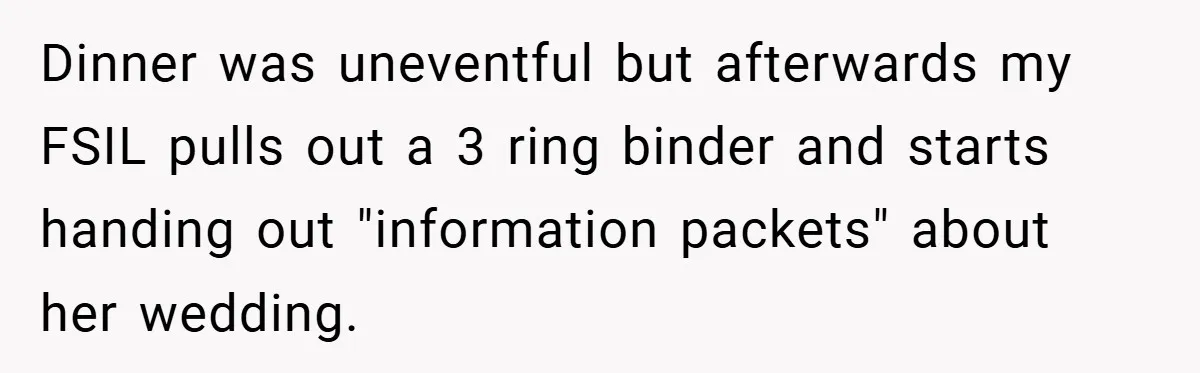 Dinner was uneventful but afterwards my FSIL pulls out a 3 ring binder and starts handing out "information packets" about her wedding.