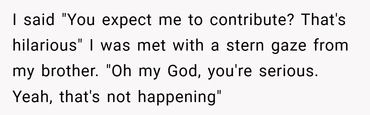 I said "You expect me to contribute? That's hilarious" I was met with a stern gaze from my brother. "Oh my God, you're serious. Yeah, that's not happening"