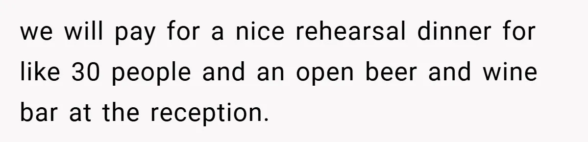 we will pay for a nice rehearsal dinner for like 30 people and an open beer and wine bar at the reception.