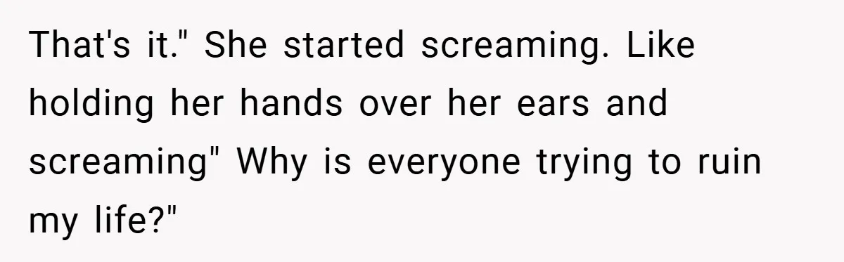 That's it." She started screaming. Like holding her hands over her ears and screaming" Why is everyone trying to ruin my life?"