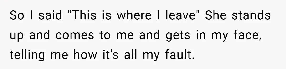 So I said "This is where I leave" She stands up and comes to me and gets in my face, telling me how it's all my fault.